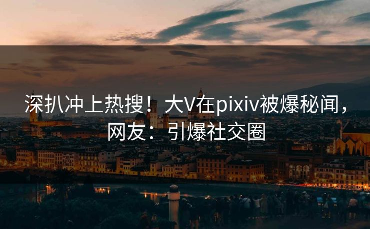 深扒冲上热搜！大V在pixiv被爆秘闻，网友：引爆社交圈