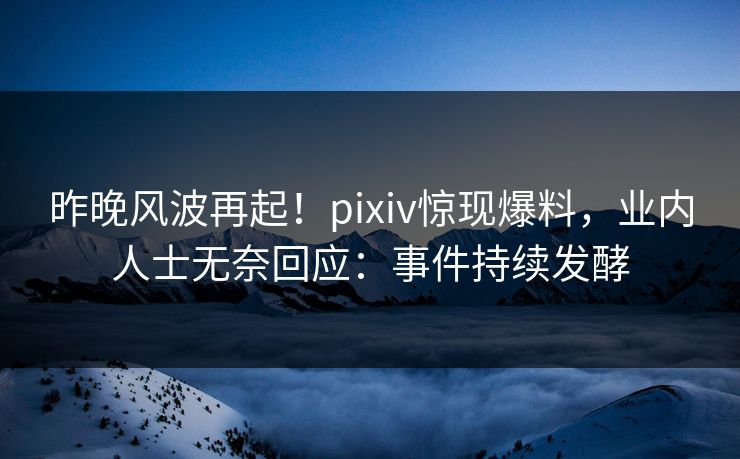 昨晚风波再起！pixiv惊现爆料，业内人士无奈回应：事件持续发酵