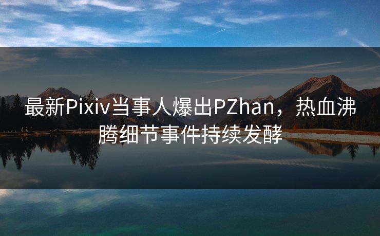 最新Pixiv当事人爆出PZhan，热血沸腾细节事件持续发酵
