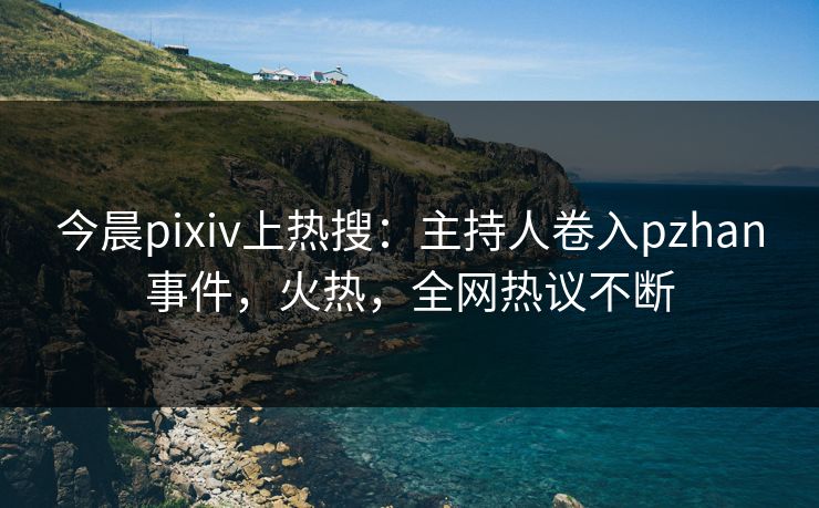 今晨pixiv上热搜：主持人卷入pzhan事件，火热，全网热议不断