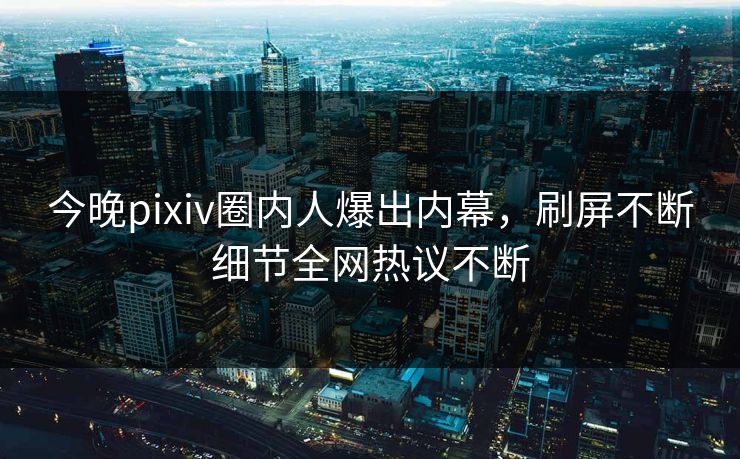 今晚pixiv圈内人爆出内幕，刷屏不断细节全网热议不断