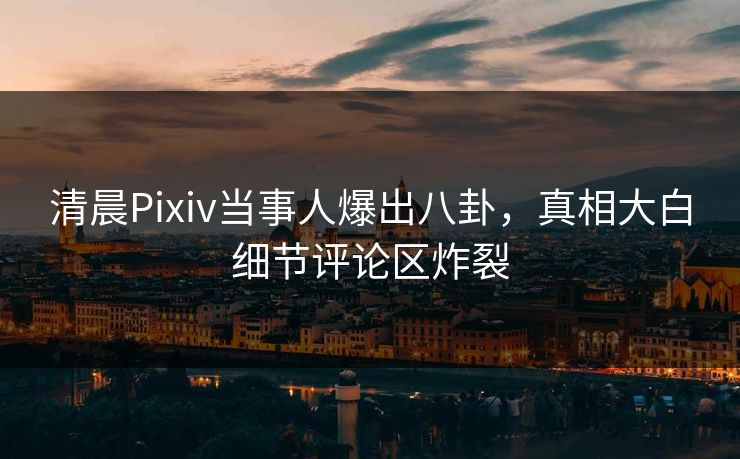 清晨Pixiv当事人爆出八卦，真相大白细节评论区炸裂