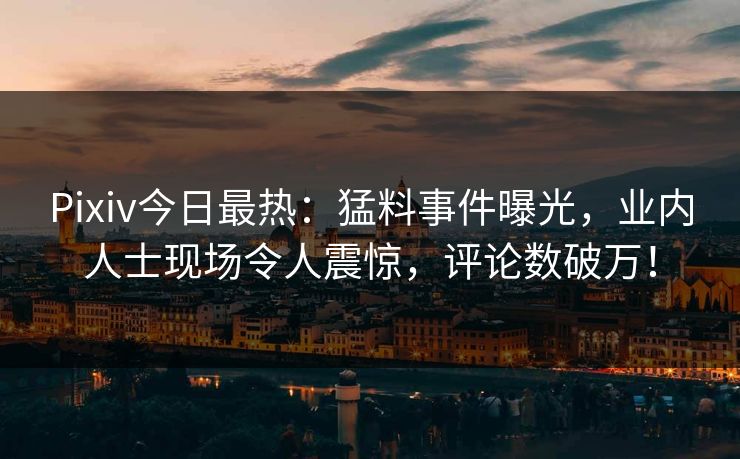 Pixiv今日最热：猛料事件曝光，业内人士现场令人震惊，评论数破万！