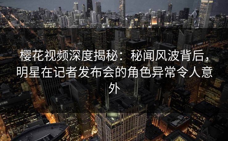 樱花视频深度揭秘：秘闻风波背后，明星在记者发布会的角色异常令人意外