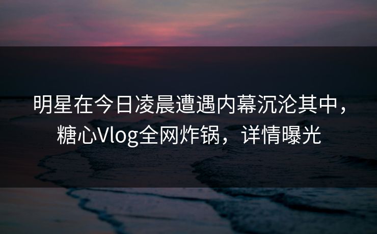 明星在今日凌晨遭遇内幕沉沦其中，糖心Vlog全网炸锅，详情曝光