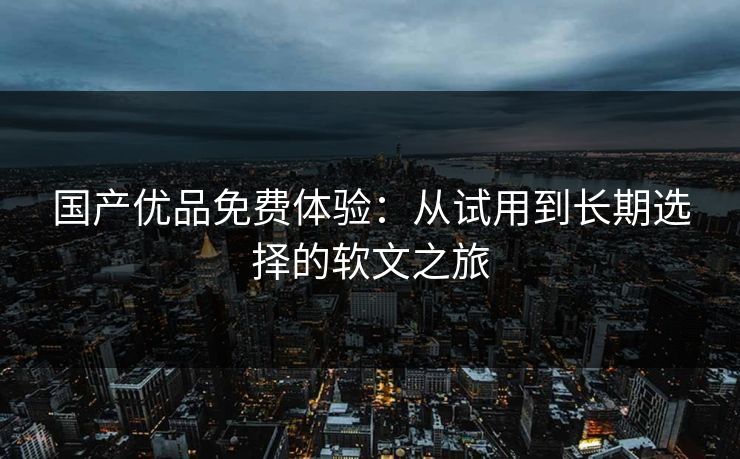 国产优品免费体验：从试用到长期选择的软文之旅