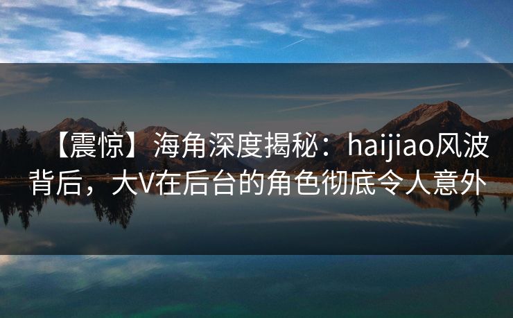 【震惊】海角深度揭秘：haijiao风波背后，大V在后台的角色彻底令人意外