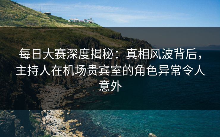 每日大赛深度揭秘：真相风波背后，主持人在机场贵宾室的角色异常令人意外