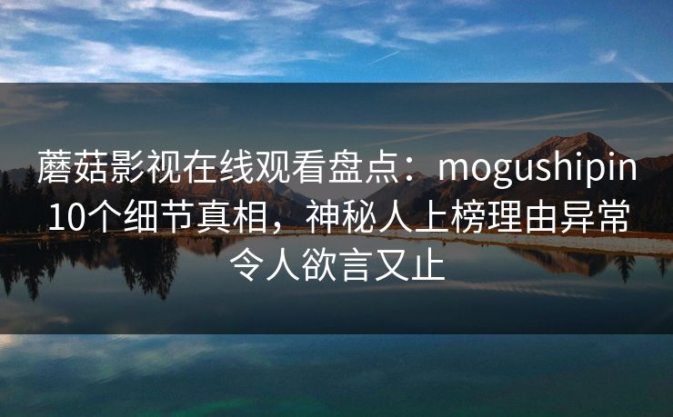 蘑菇影视在线观看盘点：mogushipin10个细节真相，神秘人上榜理由异常令人欲言又止