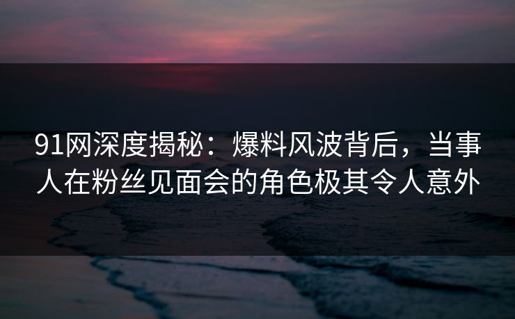 91网深度揭秘：爆料风波背后，当事人在粉丝见面会的角色极其令人意外