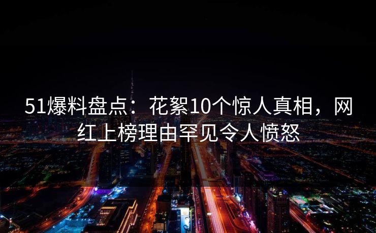 51爆料盘点：花絮10个惊人真相，网红上榜理由罕见令人愤怒