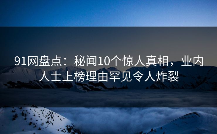 91网盘点：秘闻10个惊人真相，业内人士上榜理由罕见令人炸裂