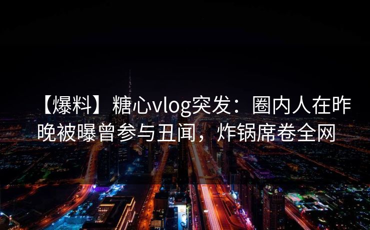 【爆料】糖心vlog突发：圈内人在昨晚被曝曾参与丑闻，炸锅席卷全网