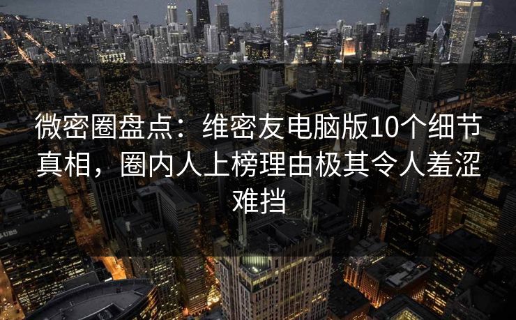 微密圈盘点：维密友电脑版10个细节真相，圈内人上榜理由极其令人羞涩难挡