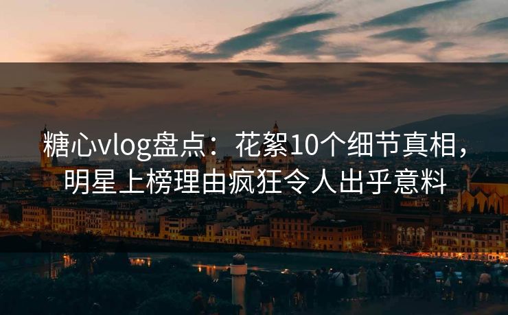 糖心vlog盘点：花絮10个细节真相，明星上榜理由疯狂令人出乎意料