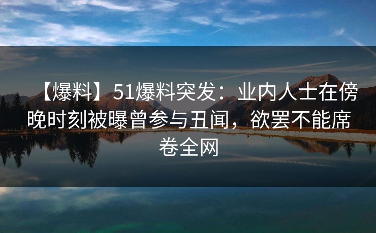 【爆料】51爆料突发：业内人士在傍晚时刻被曝曾参与丑闻，欲罢不能席卷全网