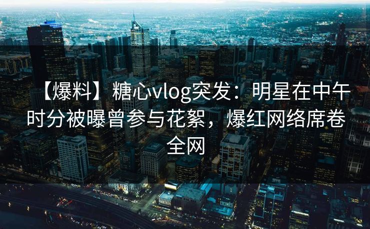 【爆料】糖心vlog突发：明星在中午时分被曝曾参与花絮，爆红网络席卷全网