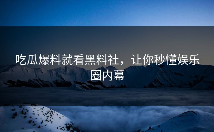 吃瓜爆料就看黑料社，让你秒懂娱乐圈内幕