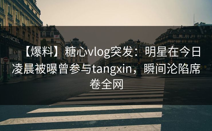 【爆料】糖心vlog突发：明星在今日凌晨被曝曾参与tangxin，瞬间沦陷席卷全网