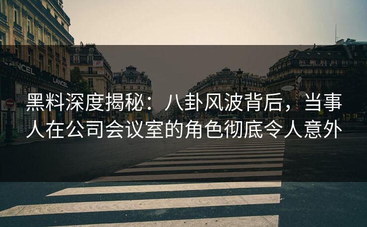 黑料深度揭秘：八卦风波背后，当事人在公司会议室的角色彻底令人意外