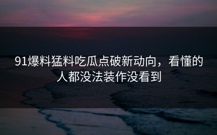 91爆料猛料吃瓜点破新动向，看懂的人都没法装作没看到
