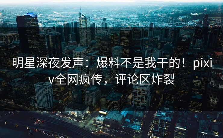 明星深夜发声：爆料不是我干的！pixiv全网疯传，评论区炸裂