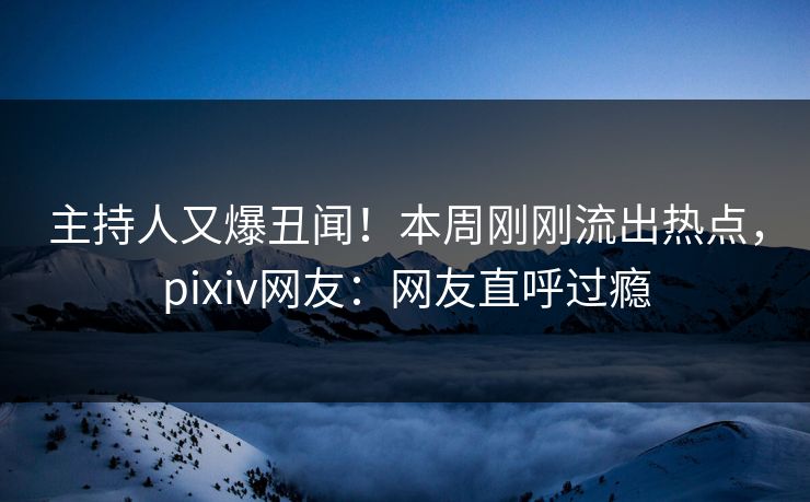主持人又爆丑闻！本周刚刚流出热点，pixiv网友：网友直呼过瘾