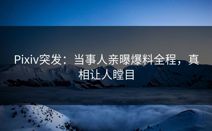 Pixiv突发：当事人亲曝爆料全程，真相让人瞠目