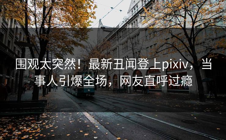 围观太突然！最新丑闻登上pixiv，当事人引爆全场，网友直呼过瘾