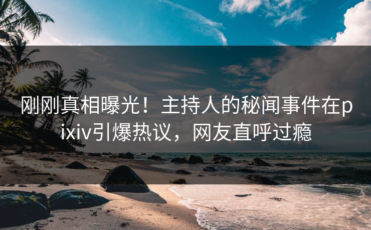 刚刚真相曝光！主持人的秘闻事件在pixiv引爆热议，网友直呼过瘾