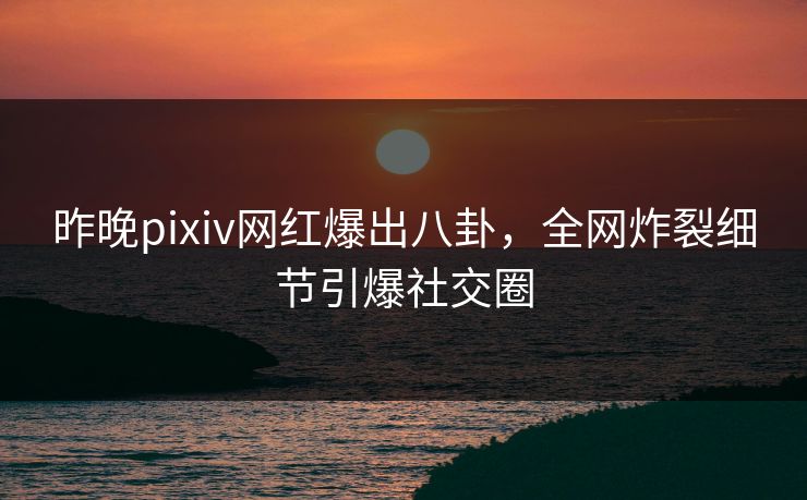 昨晚pixiv网红爆出八卦，全网炸裂细节引爆社交圈