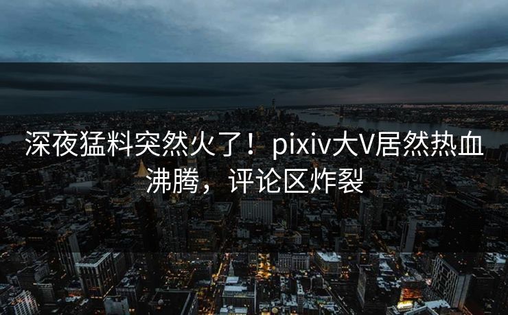 深夜猛料突然火了！pixiv大V居然热血沸腾，评论区炸裂