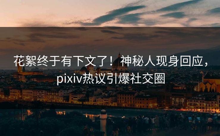 花絮终于有下文了！神秘人现身回应，pixiv热议引爆社交圈