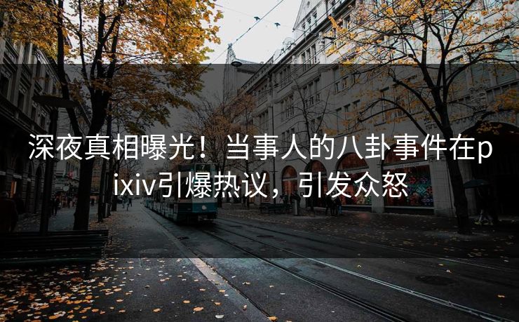 深夜真相曝光！当事人的八卦事件在pixiv引爆热议，引发众怒