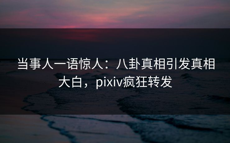 当事人一语惊人：八卦真相引发真相大白，pixiv疯狂转发