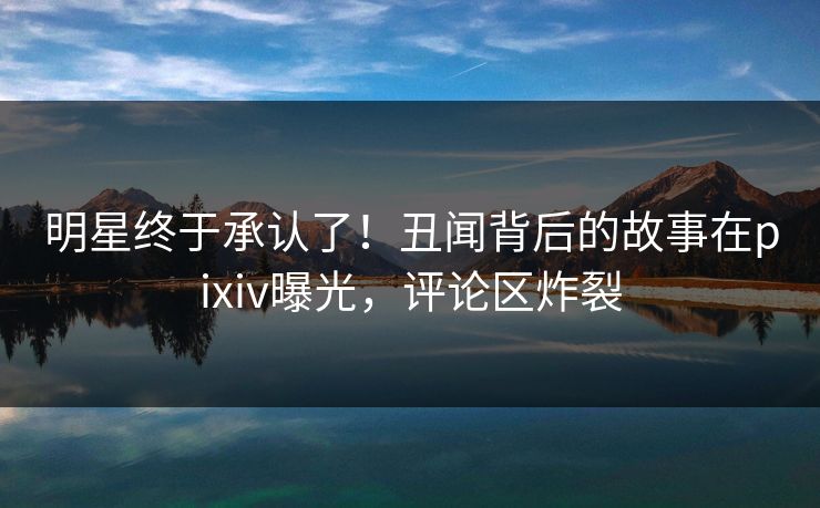 明星终于承认了！丑闻背后的故事在pixiv曝光，评论区炸裂