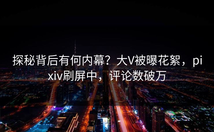 探秘背后有何内幕？大V被曝花絮，pixiv刷屏中，评论数破万