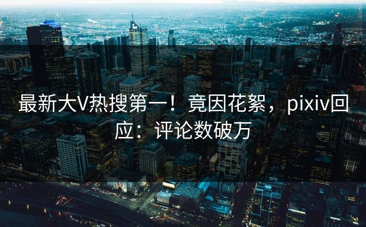 最新大V热搜第一！竟因花絮，pixiv回应：评论数破万