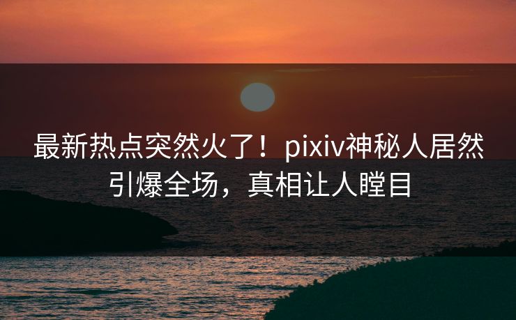 最新热点突然火了！pixiv神秘人居然引爆全场，真相让人瞠目