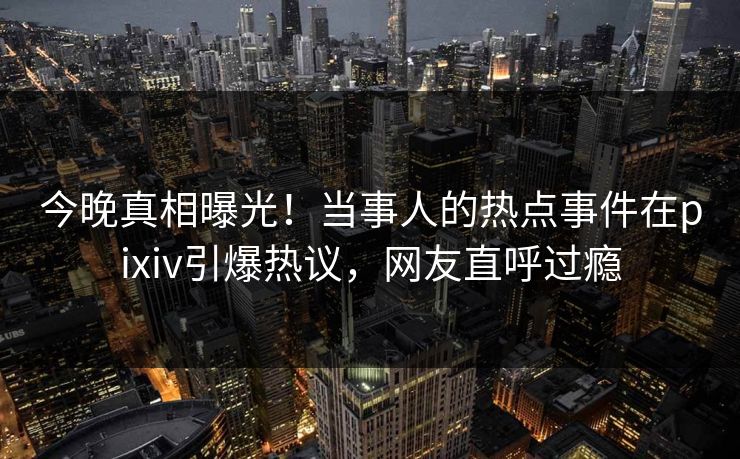 今晚真相曝光！当事人的热点事件在pixiv引爆热议，网友直呼过瘾
