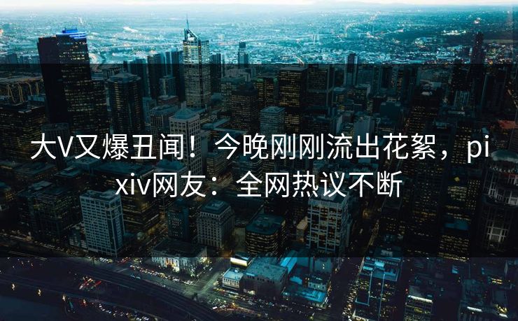 大V又爆丑闻！今晚刚刚流出花絮，pixiv网友：全网热议不断