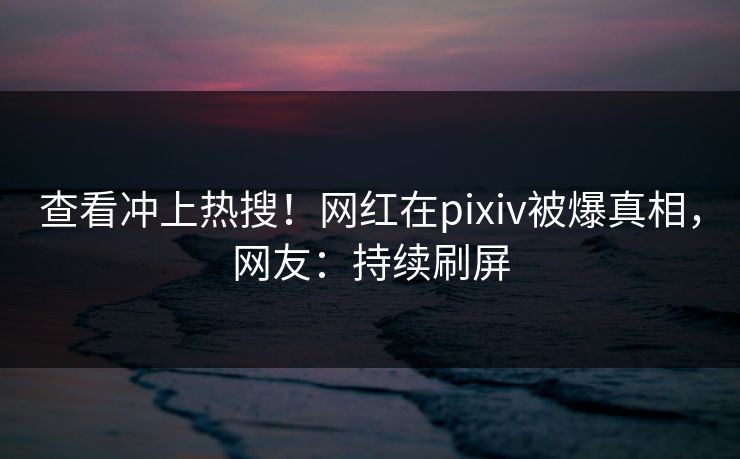 查看冲上热搜！网红在pixiv被爆真相，网友：持续刷屏