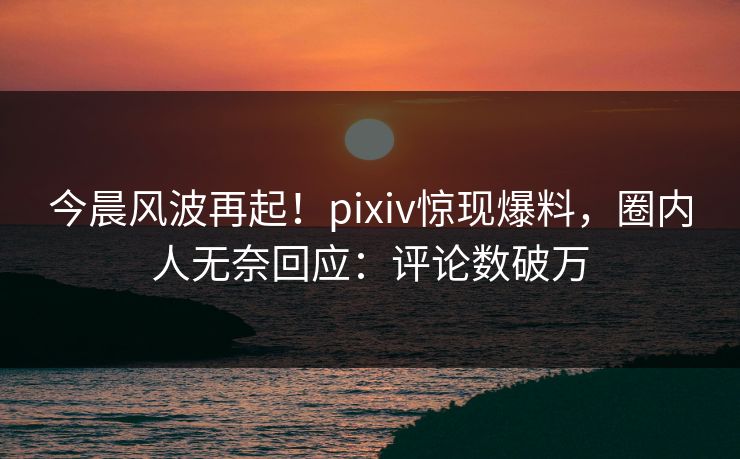 今晨风波再起！pixiv惊现爆料，圈内人无奈回应：评论数破万