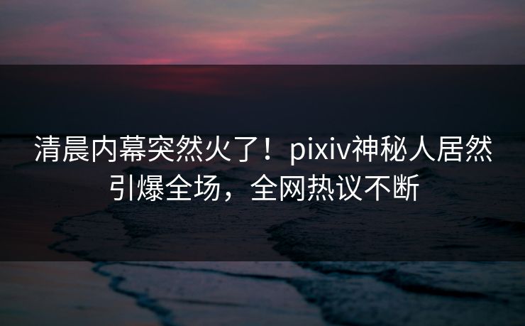 清晨内幕突然火了！pixiv神秘人居然引爆全场，全网热议不断