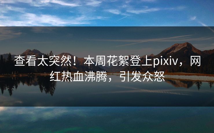 查看太突然！本周花絮登上pixiv，网红热血沸腾，引发众怒