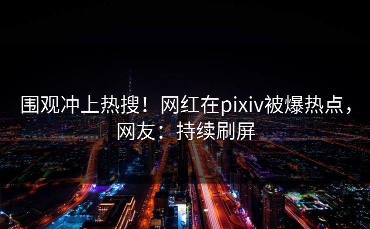 围观冲上热搜！网红在pixiv被爆热点，网友：持续刷屏