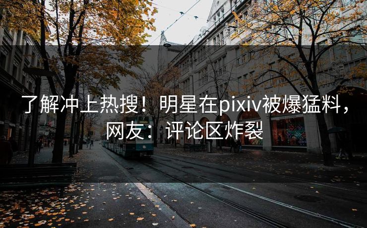 了解冲上热搜！明星在pixiv被爆猛料，网友：评论区炸裂