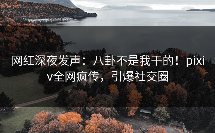 网红深夜发声：八卦不是我干的！pixiv全网疯传，引爆社交圈