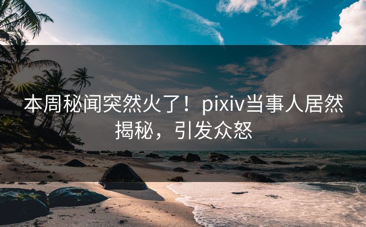 本周秘闻突然火了！pixiv当事人居然揭秘，引发众怒