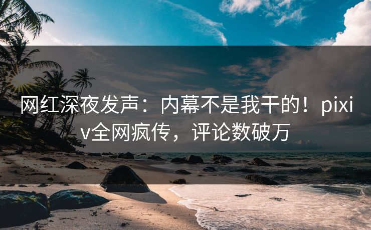 网红深夜发声：内幕不是我干的！pixiv全网疯传，评论数破万
